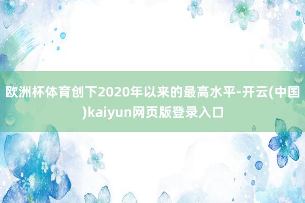 欧洲杯体育创下2020年以来的最高水平-开云(中国)kaiyun网页版登录入口