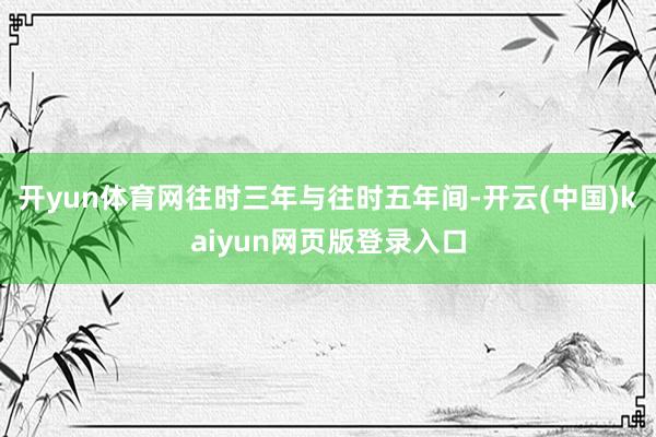 开yun体育网往时三年与往时五年间-开云(中国)kaiyun网页版登录入口