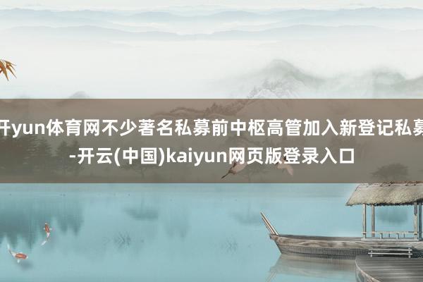 开yun体育网不少著名私募前中枢高管加入新登记私募-开云(中国)kaiyun网页版登录入口