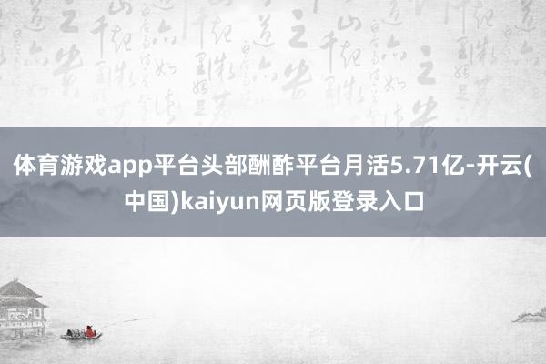 体育游戏app平台头部酬酢平台月活5.71亿-开云(中国)kaiyun网页版登录入口