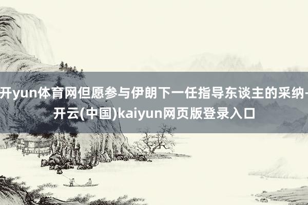 开yun体育网但愿参与伊朗下一任指导东谈主的采纳-开云(中国)kaiyun网页版登录入口
