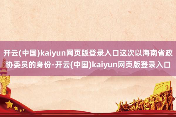 开云(中国)kaiyun网页版登录入口这次以海南省政协委员的身份-开云(中国)kaiyun网页版登录入口