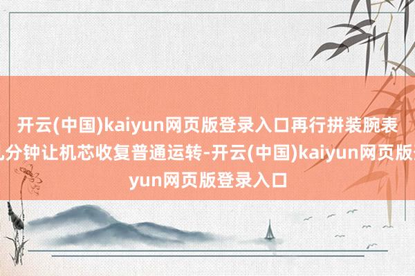 开云(中国)kaiyun网页版登录入口再行拼装腕表并恭候几分钟让机芯收复普通运转-开云(中国)kaiyun网页版登录入口