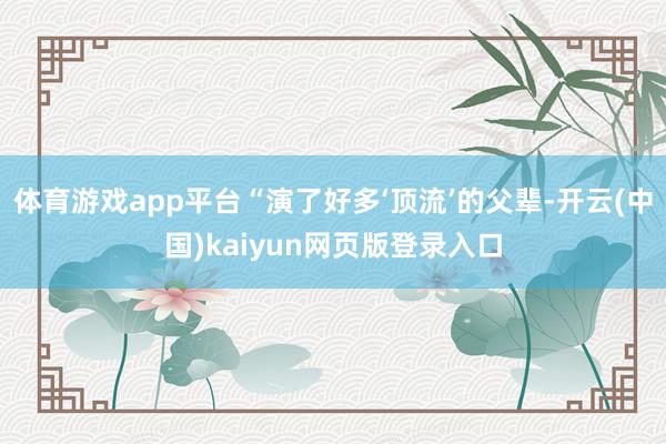 体育游戏app平台“演了好多‘顶流’的父辈-开云(中国)kaiyun网页版登录入口