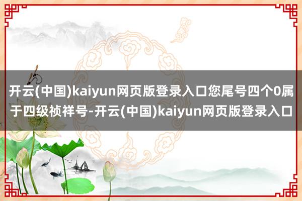 开云(中国)kaiyun网页版登录入口您尾号四个0属于四级祯祥号-开云(中国)kaiyun网页版登录入口