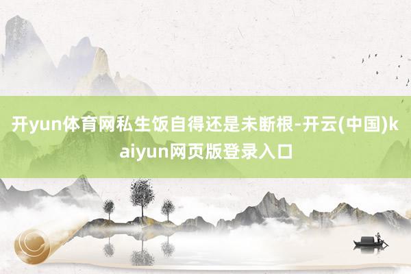 开yun体育网私生饭自得还是未断根-开云(中国)kaiyun网页版登录入口
