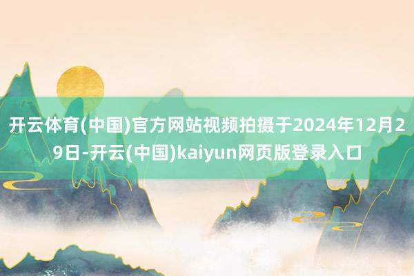 开云体育(中国)官方网站视频拍摄于2024年12月29日-开云(中国)kaiyun网页版登录入口