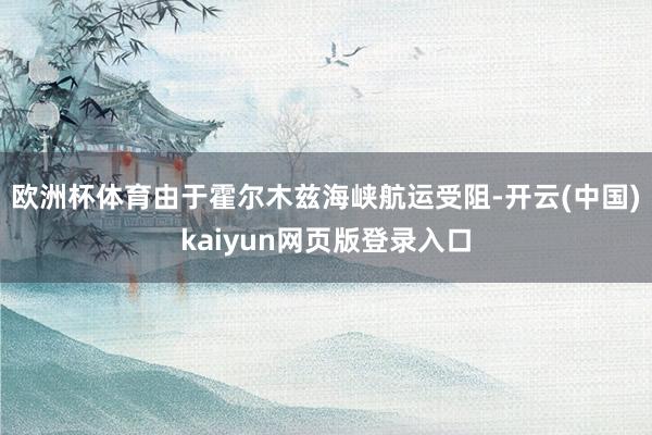 欧洲杯体育由于霍尔木兹海峡航运受阻-开云(中国)kaiyun网页版登录入口