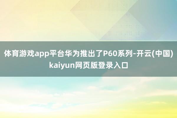 体育游戏app平台华为推出了P60系列-开云(中国)kaiyun网页版登录入口