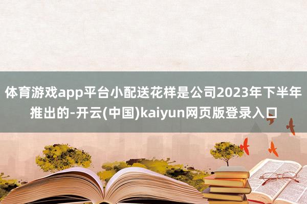体育游戏app平台小配送花样是公司2023年下半年推出的-开云(中国)kaiyun网页版登录入口