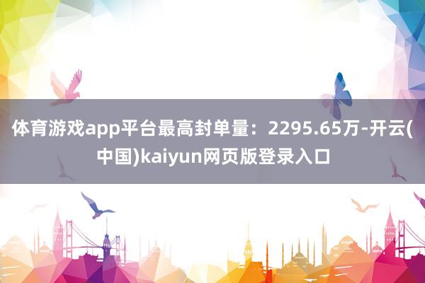 体育游戏app平台最高封单量：2295.65万-开云(中国)kaiyun网页版登录入口