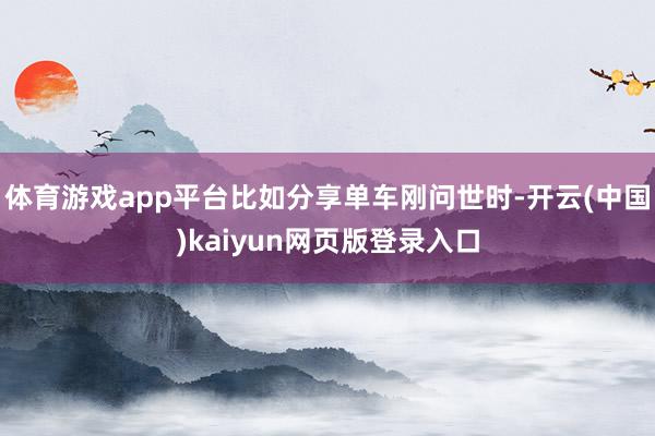 体育游戏app平台比如分享单车刚问世时-开云(中国)kaiyun网页版登录入口