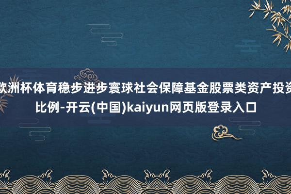 欧洲杯体育稳步进步寰球社会保障基金股票类资产投资比例-开云(中国)kaiyun网页版登录入口