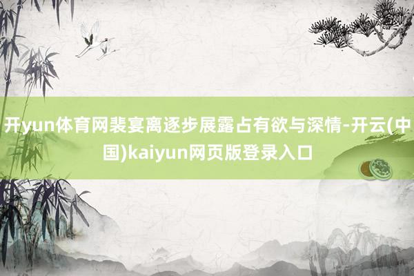 开yun体育网裴宴离逐步展露占有欲与深情-开云(中国)kaiyun网页版登录入口