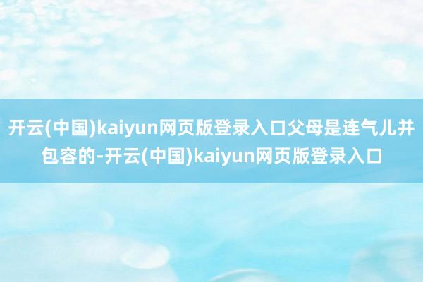 开云(中国)kaiyun网页版登录入口父母是连气儿并包容的-开云(中国)kaiyun网页版登录入口