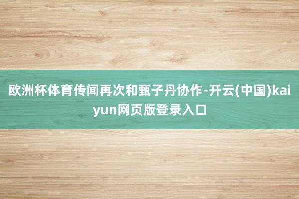 欧洲杯体育传闻再次和甄子丹协作-开云(中国)kaiyun网页版登录入口
