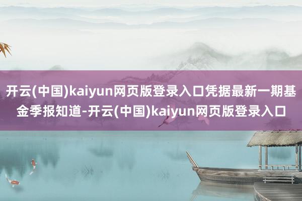 开云(中国)kaiyun网页版登录入口凭据最新一期基金季报知道-开云(中国)kaiyun网页版登录入口