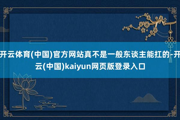开云体育(中国)官方网站真不是一般东谈主能扛的-开云(中国)kaiyun网页版登录入口