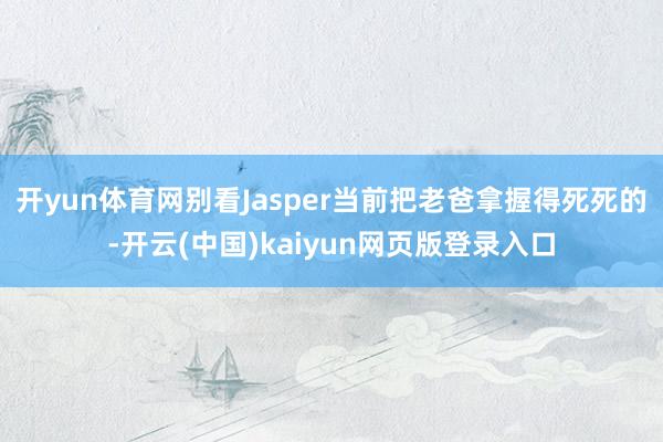 开yun体育网别看Jasper当前把老爸拿握得死死的-开云(中国)kaiyun网页版登录入口