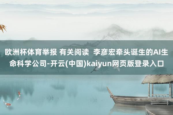 欧洲杯体育举报 有关阅读 李彦宏牵头诞生的AI生命科学公司-开云(中国)kaiyun网页版登录入口