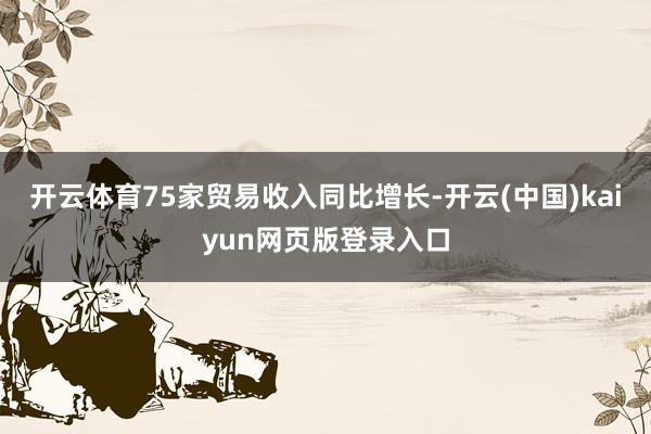 开云体育75家贸易收入同比增长-开云(中国)kaiyun网页版登录入口