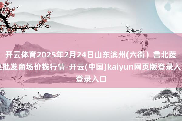 开云体育2025年2月24日山东滨州(六街）鲁北蔬菜批发商场价钱行情-开云(中国)kaiyun网页版登录入口