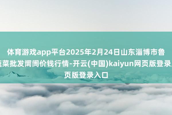 体育游戏app平台2025年2月24日山东淄博市鲁中蔬菜批发阛阓价钱行情-开云(中国)kaiyun网页版登录入口