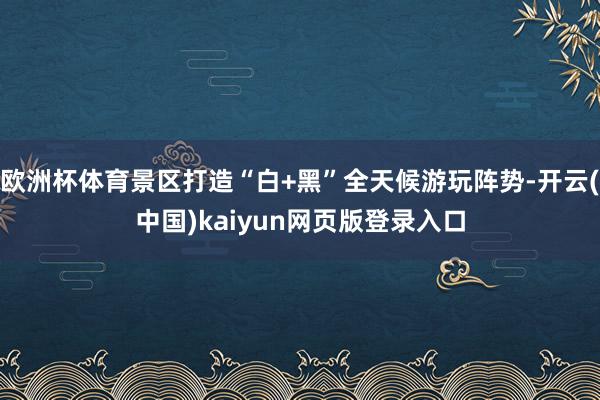 欧洲杯体育景区打造“白+黑”全天候游玩阵势-开云(中国)kaiyun网页版登录入口