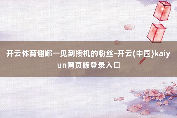 开云体育谢娜一见到接机的粉丝-开云(中国)kaiyun网页版登录入口