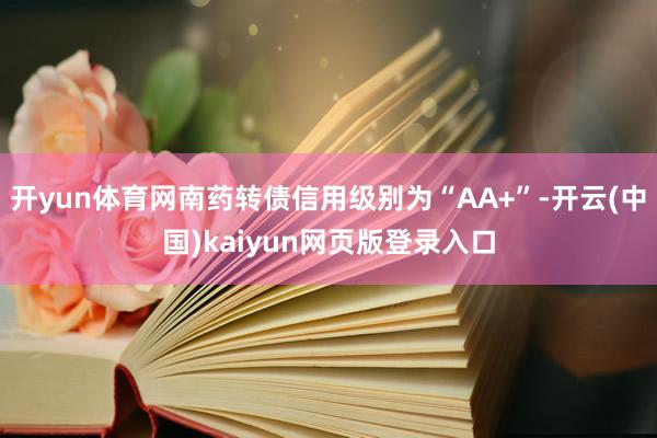 开yun体育网南药转债信用级别为“AA+”-开云(中国)kaiyun网页版登录入口