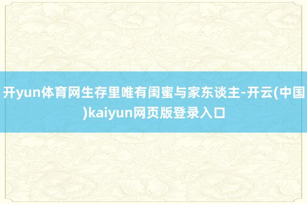 开yun体育网生存里唯有闺蜜与家东谈主-开云(中国)kaiyun网页版登录入口