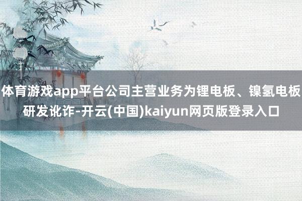 体育游戏app平台公司主营业务为锂电板、镍氢电板研发讹诈-开云(中国)kaiyun网页版登录入口