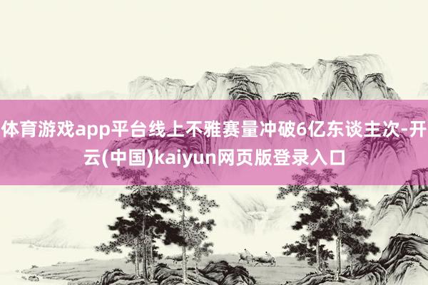 体育游戏app平台线上不雅赛量冲破6亿东谈主次-开云(中国)kaiyun网页版登录入口