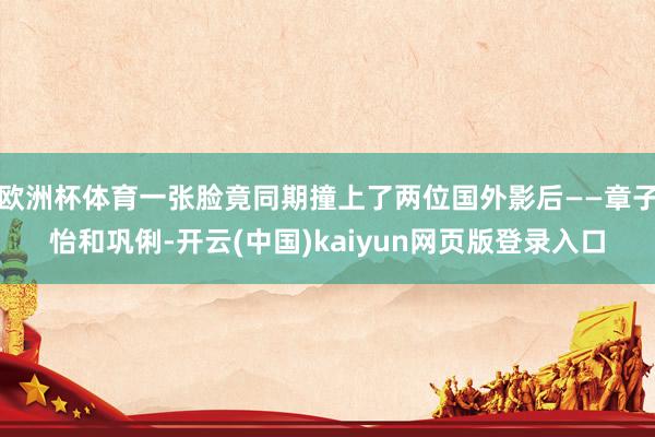 欧洲杯体育一张脸竟同期撞上了两位国外影后——章子怡和巩俐-开云(中国)kaiyun网页版登录入口