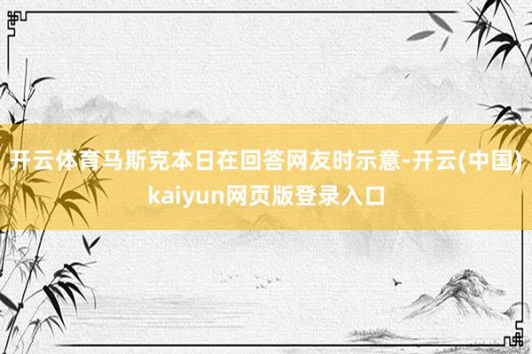 开云体育马斯克本日在回答网友时示意-开云(中国)kaiyun网页版登录入口