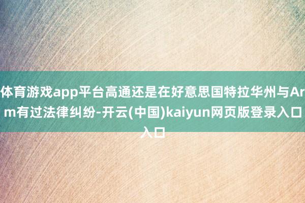 体育游戏app平台高通还是在好意思国特拉华州与Arm有过法律纠纷-开云(中国)kaiyun网页版登录入口