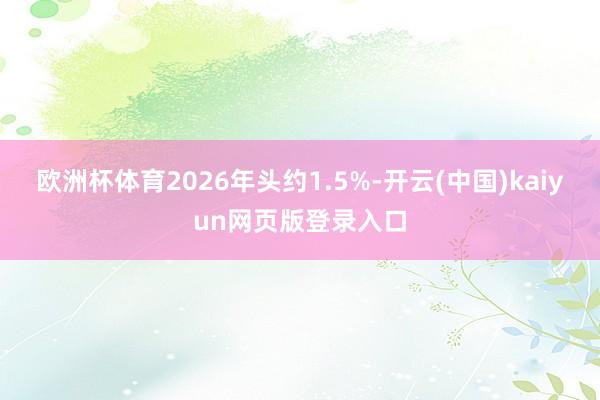 欧洲杯体育2026年头约1.5%-开云(中国)kaiyun网页版登录入口