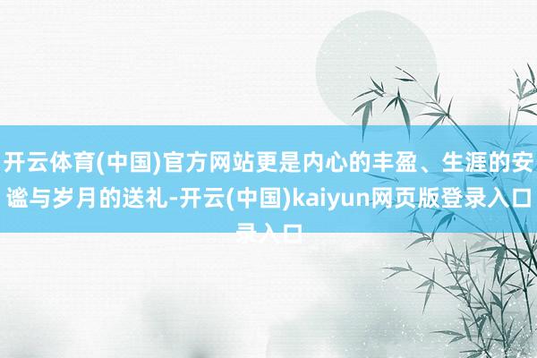 开云体育(中国)官方网站更是内心的丰盈、生涯的安谧与岁月的送礼-开云(中国)kaiyun网页版登录入口