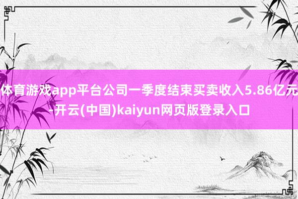 体育游戏app平台公司一季度结束买卖收入5.86亿元-开云(中国)kaiyun网页版登录入口