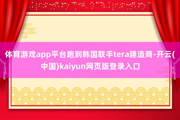 体育游戏app平台跑到韩国联手tera建造商-开云(中国)kaiyun网页版登录入口