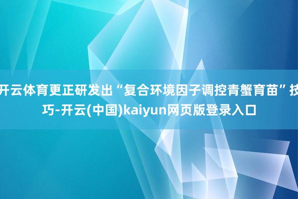 开云体育更正研发出“复合环境因子调控青蟹育苗”技巧-开云(中国)kaiyun网页版登录入口