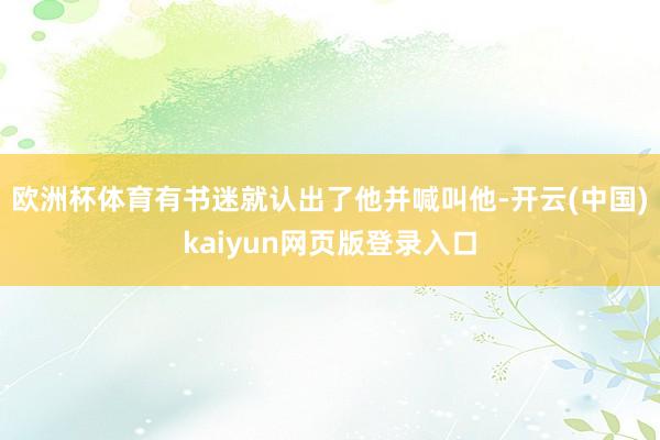 欧洲杯体育有书迷就认出了他并喊叫他-开云(中国)kaiyun网页版登录入口