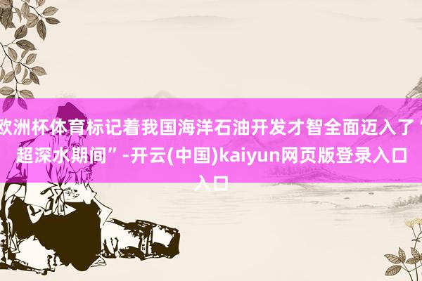 欧洲杯体育标记着我国海洋石油开发才智全面迈入了“超深水期间”-开云(中国)kaiyun网页版登录入口