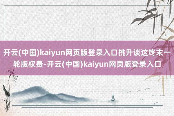 开云(中国)kaiyun网页版登录入口挑升谈这终末一轮版权费-开云(中国)kaiyun网页版登录入口