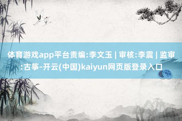 体育游戏app平台责编:李文玉 | 审核:李震 | 监审:古筝-开云(中国)kaiyun网页版登录入口