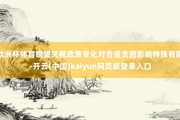欧洲杯体育瞻望关税政策变化对合座贪图影响特殊有限-开云(中国)kaiyun网页版登录入口