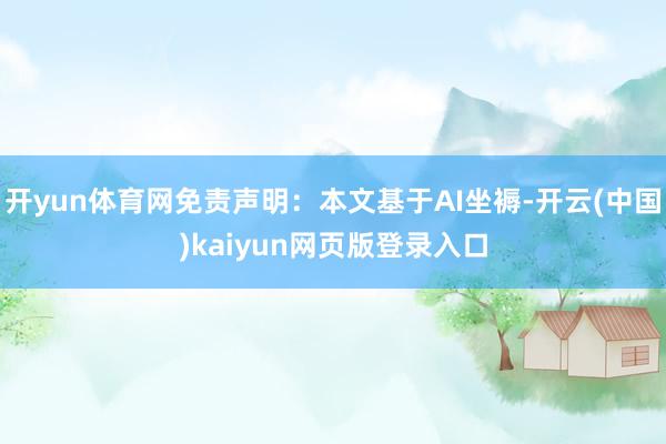 开yun体育网免责声明：本文基于AI坐褥-开云(中国)kaiyun网页版登录入口
