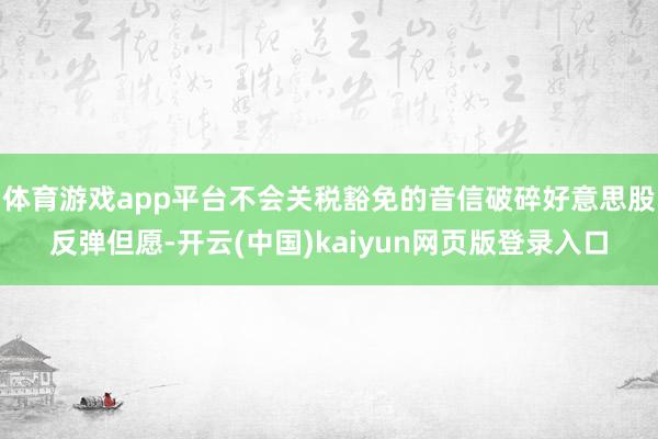 体育游戏app平台不会关税豁免的音信破碎好意思股反弹但愿-开云(中国)kaiyun网页版登录入口