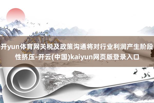 开yun体育网关税及政策沟通将对行业利润产生阶段性挤压-开云(中国)kaiyun网页版登录入口