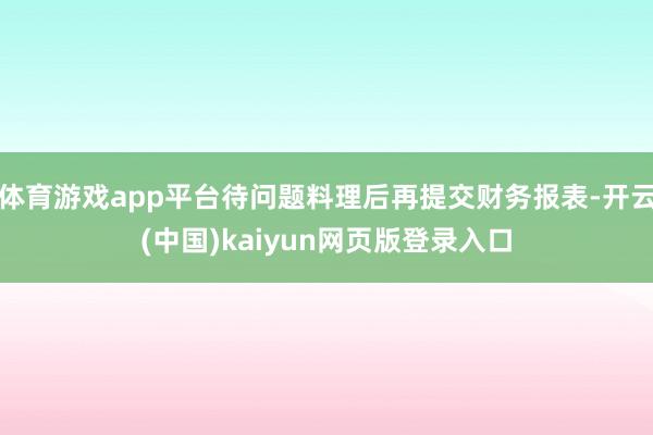 体育游戏app平台待问题料理后再提交财务报表-开云(中国)kaiyun网页版登录入口
